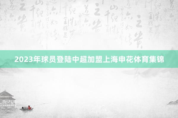 2023年球员登陆中超加盟上海申花体育集锦