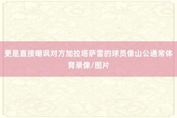 更是直接嘲讽对方加拉塔萨雷的球员像山公通常体育录像/图片
