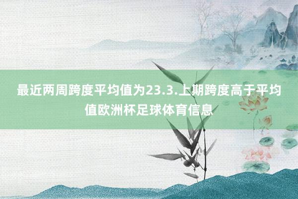 最近两周跨度平均值为23.3.上期跨度高于平均值欧洲杯足球体育信息