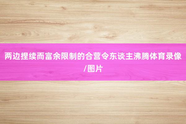 两边捏续而富余限制的合营令东谈主沸腾体育录像/图片