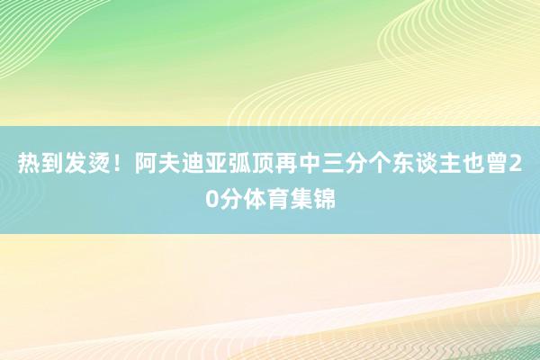 热到发烫！阿夫迪亚弧顶再中三分个东谈主也曾20分体育集锦