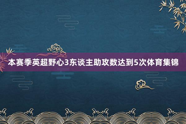 本赛季英超野心3东谈主助攻数达到5次体育集锦